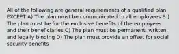 All of the following are general requirements of a qualified plan EXCEPT A) The plan must be communicated to all employees B ) The plan must be for the exclusive benefits of the employees and their beneficiaries C) The plan must be permanent, written, and legally binding D) The plan must provide an offset for social security benefits