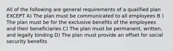 All of the following are general requirements of a qualified plan EXCEPT A) The plan must be communicated to all employees B ) The plan must be for the exclusive benefits of the employees and their beneficiaries C) The plan must be permanent, written, and legally binding D) The plan must provide an offset for social security benefits