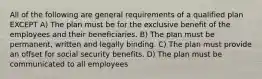 All of the following are general requirements of a qualified plan EXCEPT A) The plan must be for the exclusive benefit of the employees and their beneficiaries. B) The plan must be permanent, written and legally binding. C) The plan must provide an offset for social security benefits. D) The plan must be communicated to all employees