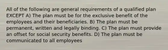 All of the following are general requirements of a qualified plan EXCEPT A) The plan must be for the exclusive benefit of the employees and their beneficiaries. B) The plan must be permanent, written and legally binding. C) The plan must provide an offset for social security benefits. D) The plan must be communicated to all employees