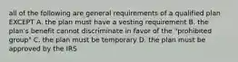 all of the following are general requirements of a qualified plan EXCEPT A. the plan must have a vesting requirement B. the plan's benefit cannot discriminate in favor of the "prohibited group" C. the plan must be temporary D. the plan must be approved by the IRS