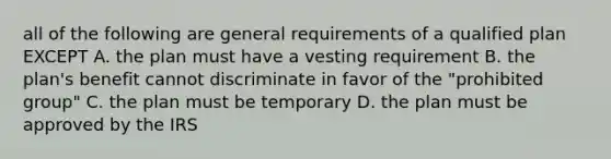 all of the following are general requirements of a qualified plan EXCEPT A. the plan must have a vesting requirement B. the plan's benefit cannot discriminate in favor of the "prohibited group" C. the plan must be temporary D. the plan must be approved by the IRS