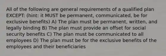 All of the following are general requirements of a qualified plan EXCEPT: (hint: it MUST be permanent, communicated, be for exclusive benefits) A) The plan must be permanent, written, and legally binding B) The plan must provide an offset for social security benefits C) The plan must be communicated to all employees D) The plan must be for the exclusive benefits of the employees and their beneficiaries