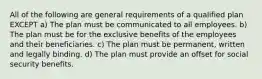 All of the following are general requirements of a qualified plan EXCEPT a) The plan must be communicated to all employees. b) The plan must be for the exclusive benefits of the employees and their beneficiaries. c) The plan must be permanent, written and legally binding. d) The plan must provide an offset for social security benefits.