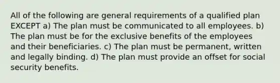 All of the following are general requirements of a qualified plan EXCEPT a) The plan must be communicated to all employees. b) The plan must be for the exclusive benefits of the employees and their beneficiaries. c) The plan must be permanent, written and legally binding. d) The plan must provide an offset for social security benefits.