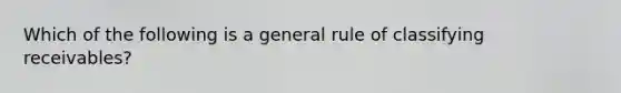 Which of the following is a general rule of classifying receivables?