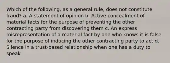 Which of the following, as a general rule, does not constitute fraud? a. A statement of opinion b. Active concealment of material facts for the purpose of preventing the other contracting party from discovering them c. An express misrepresentation of a material fact by one who knows it is false for the purpose of inducing the other contracting party to act d. Silence in a trust-based relationship when one has a duty to speak