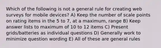 Which of the following is not a general rule for creating web surveys for mobile devices? A) Keep the number of scale points on rating items in the 5 to 7, at a maximum, range B) Keep answer lists to maximum of 10 to 12 items C) Present grids/batteries as individual questions D) Generally work to minimize question wording E) All of these are general rules