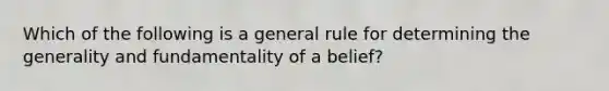 Which of the following is a general rule for determining the generality and fundamentality of a belief?