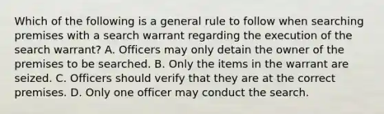 Which of the following is a general rule to follow when searching premises with a search warrant regarding the execution of the search warrant? A. Officers may only detain the owner of the premises to be searched. B. Only the items in the warrant are seized. C. Officers should verify that they are at the correct premises. D. Only one officer may conduct the search.