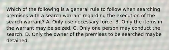 Which of the following is a general rule to follow when searching premises with a search warrant regarding the execution of the search warrant? A. Only use necessary force. B. Only the items in the warrant may be seized. C. Only one person may conduct the search. D. Only the owner of the premises to be searched maybe detained.