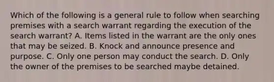 Which of the following is a general rule to follow when searching premises with a search warrant regarding the execution of the search warrant? A. Items listed in the warrant are the only ones that may be seized. B. Knock and announce presence and purpose. C. Only one person may conduct the search. D. Only the owner of the premises to be searched maybe detained.