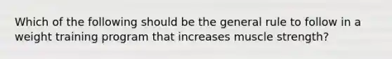 Which of the following should be the general rule to follow in a weight training program that increases muscle strength?