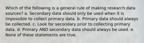 Which of the following is a general rule of making research data sources? a. Secondary data should only be used when it is impossible to collect primary data. b. Primary data should always be collected. c. Look for secondary prior to collecting primary data. d. Primary AND secondary data should always be used. e. None of these statements are true.