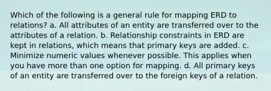 Which of the following is a general rule for mapping ERD to relations? a. All attributes of an entity are transferred over to the attributes of a relation. b. Relationship constraints in ERD are kept in relations, which means that primary keys are added. c. Minimize numeric values whenever possible. This applies when you have more than one option for mapping. d. All primary keys of an entity are transferred over to the foreign keys of a relation.