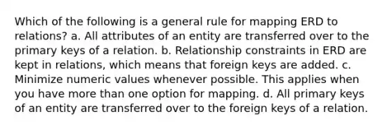 Which of the following is a general rule for mapping ERD to relations? a. All attributes of an entity are transferred over to the primary keys of a relation. b. Relationship constraints in ERD are kept in relations, which means that foreign keys are added. c. Minimize numeric values whenever possible. This applies when you have more than one option for mapping. d. All primary keys of an entity are transferred over to the foreign keys of a relation.