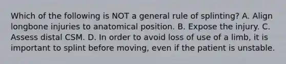 Which of the following is NOT a general rule of splinting? A. Align longbone injuries to anatomical position. B. Expose the injury. C. Assess distal CSM. D. In order to avoid loss of use of a limb, it is important to splint before moving, even if the patient is unstable.