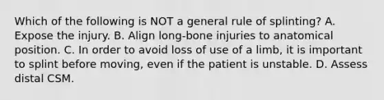 Which of the following is NOT a general rule of​ splinting? A. Expose the injury. B. Align​ long-bone injuries to anatomical position. C. In order to avoid loss of use of a​ limb, it is important to splint before​ moving, even if the patient is unstable. D. Assess distal CSM.