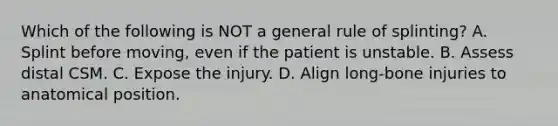 Which of the following is NOT a general rule of​ splinting? A. Splint before​ moving, even if the patient is unstable. B. Assess distal CSM. C. Expose the injury. D. Align​ long-bone injuries to anatomical position.