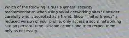 Which of the following is NOT a general security recommendation when using social networking sites? Consider carefully who is accepted as a friend. Show "limited friends" a reduced version of your profile. Only access a social networking site on personal time. Disable options and then reopen them only as necessary.