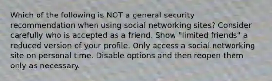 Which of the following is NOT a general security recommendation when using social networking sites? Consider carefully who is accepted as a friend. Show "limited friends" a reduced version of your profile. Only access a social networking site on personal time. Disable options and then reopen them only as necessary.