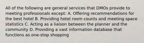 All of the following are general services that DMOs provide to meeting professionals except: A. Offering recommendations for the best hotel B. Providing hotel room counts and meeting space statistics C. Acting as a liaison between the planner and the community D. Providing a vast information database that functions as one-stop shopping