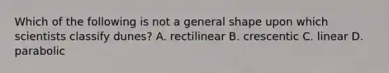 Which of the following is not a general shape upon which scientists classify dunes? A. rectilinear B. crescentic C. linear D. parabolic