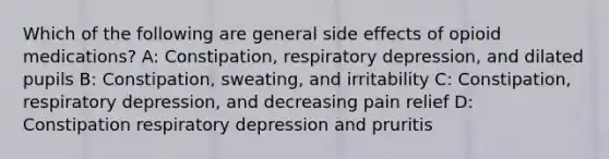 Which of the following are general side effects of opioid medications? A: Constipation, respiratory depression, and dilated pupils B: Constipation, sweating, and irritability C: Constipation, respiratory depression, and decreasing pain relief D: Constipation respiratory depression and pruritis