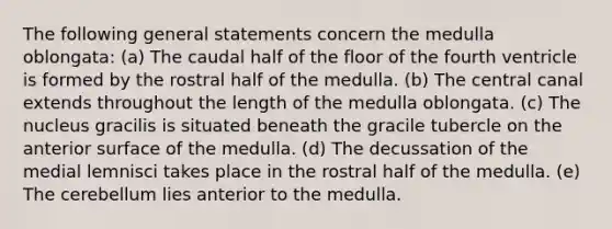 The following general statements concern the medulla oblongata: (a) The caudal half of the floor of the fourth ventricle is formed by the rostral half of the medulla. (b) The central canal extends throughout the length of the medulla oblongata. (c) The nucleus gracilis is situated beneath the gracile tubercle on the anterior surface of the medulla. (d) The decussation of the medial lemnisci takes place in the rostral half of the medulla. (e) The cerebellum lies anterior to the medulla.