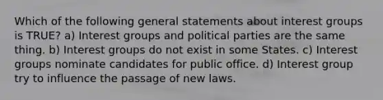 Which of the following general statements about interest groups is TRUE? a) Interest groups and political parties are the same thing. b) Interest groups do not exist in some States. c) Interest groups nominate candidates for public office. d) Interest group try to influence the passage of new laws.