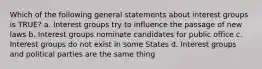 Which of the following general statements about interest groups is TRUE? a. Interest groups try to influence the passage of new laws b. Interest groups nominate candidates for public office c. Interest groups do not exist in some States d. Interest groups and political parties are the same thing