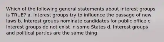 Which of the following general statements about interest groups is TRUE? a. Interest groups try to influence the passage of new laws b. Interest groups nominate candidates for public office c. Interest groups do not exist in some States d. Interest groups and political parties are the same thing