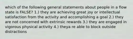 which of the following general statements about people in a flow state is FALSE? 1.) they are achieving great joy or intellectual satisfaction from the activity and accomplishing a goal 2.) they are not concerned with extrinsic rewards 3.) they are engaged in vigorous physical activity 4.) theya re able to block outside distractions