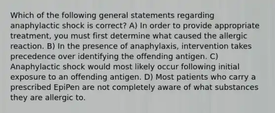 Which of the following general statements regarding anaphylactic shock is correct? A) In order to provide appropriate treatment, you must first determine what caused the allergic reaction. B) In the presence of anaphylaxis, intervention takes precedence over identifying the offending antigen. C) Anaphylactic shock would most likely occur following initial exposure to an offending antigen. D) Most patients who carry a prescribed EpiPen are not completely aware of what substances they are allergic to.