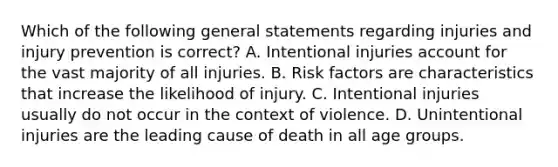 Which of the following general statements regarding injuries and injury prevention is correct? A. Intentional injuries account for the vast majority of all injuries. B. Risk factors are characteristics that increase the likelihood of injury. C. Intentional injuries usually do not occur in the context of violence. D. Unintentional injuries are the leading cause of death in all age groups.