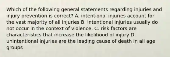 Which of the following general statements regarding injuries and injury prevention is correct? A. intentional injuries account for the vast majority of all injuries B. intentional injuries usually do not occur in the context of violence. C. risk factors are characteristics that increase the likelihood of injury D. unintentional injuries are the leading cause of death in all age groups