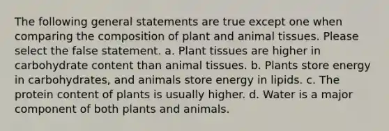 The following general statements are true except one when comparing the composition of plant and animal tissues. Please select the false statement. a. Plant tissues are higher in carbohydrate content than animal tissues. b. Plants store energy in carbohydrates, and animals store energy in lipids. c. The protein content of plants is usually higher. d. Water is a major component of both plants and animals.