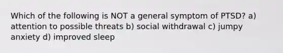 Which of the following is NOT a general symptom of PTSD? a) attention to possible threats b) social withdrawal c) jumpy anxiety d) improved sleep