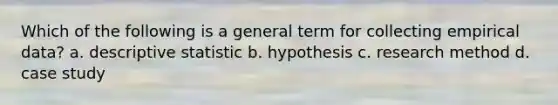 Which of the following is a general term for collecting empirical data? a. descriptive statistic b. hypothesis c. research method d. case study