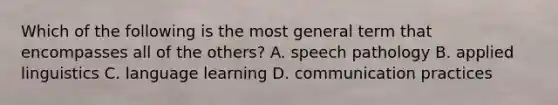 Which of the following is the most general term that encompasses all of the others? A. speech pathology B. <a href='https://www.questionai.com/knowledge/kxfJZRWBQ4-applied-linguistics' class='anchor-knowledge'>applied linguistics</a> C. language learning D. communication practices