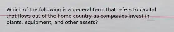 Which of the following is a general term that refers to capital that flows out of the home country as companies invest in​ plants, equipment, and other​ assets?