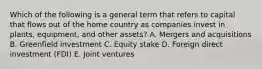 Which of the following is a general term that refers to capital that flows out of the home country as companies invest in​ plants, equipment, and other​ assets? A. Mergers and acquisitions B. Greenfield investment C. Equity stake D. Foreign direct investment​ (FDI) E. Joint ventures