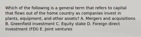 Which of the following is a general term that refers to capital that flows out of the home country as companies invest in​ plants, equipment, and other​ assets? A. Mergers and acquisitions B. Greenfield investment C. Equity stake D. Foreign direct investment​ (FDI) E. Joint ventures