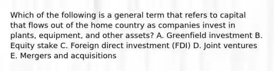 Which of the following is a general term that refers to capital that flows out of the home country as companies invest in​ plants, equipment, and other​ assets? A. Greenfield investment B. Equity stake C. Foreign direct investment​ (FDI) D. Joint ventures E. Mergers and acquisitions