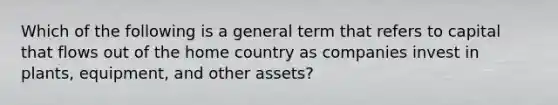 Which of the following is a general term that refers to capital that flows out of the home country as companies invest in plants, equipment, and other assets?