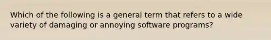 Which of the following is a general term that refers to a wide variety of damaging or annoying software programs?