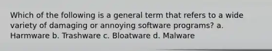 Which of the following is a general term that refers to a wide variety of damaging or annoying software programs? a. Harmware b. Trashware c. Bloatware d. Malware