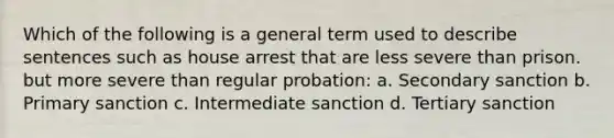 Which of the following is a general term used to describe sentences such as house arrest that are less severe than prison. but more severe than regular probation: a. Secondary sanction b. Primary sanction c. Intermediate sanction d. Tertiary sanction