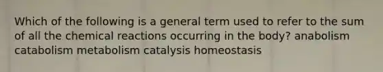 Which of the following is a general term used to refer to the sum of all the chemical reactions occurring in the body? anabolism catabolism metabolism catalysis homeostasis