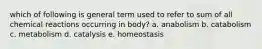 which of following is general term used to refer to sum of all chemical reactions occurring in body? a. anabolism b. catabolism c. metabolism d. catalysis e. homeostasis